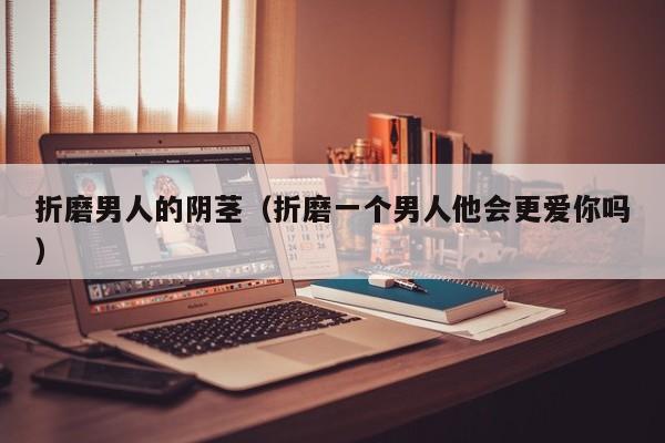 折磨男人的阴茎(折磨一个男人他会更爱你吗)