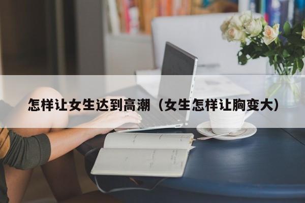 怎样让女生达到高潮(女生怎样让胸变大)