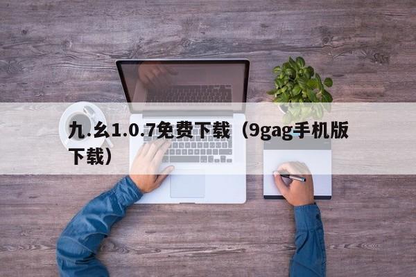 九.幺1.0.7免费下载(9gag手机版下载)