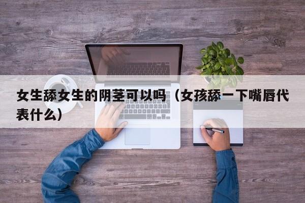 女生舔女生的阴茎可以吗(女孩舔一下嘴唇代表什么)