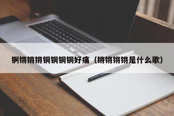 锕锵锵锵铜铜铜铜好痛(锵锵锵锵是什么歌)
