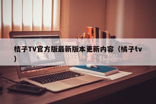 桔子TV官方版最新版本更新内容(橘子tv)