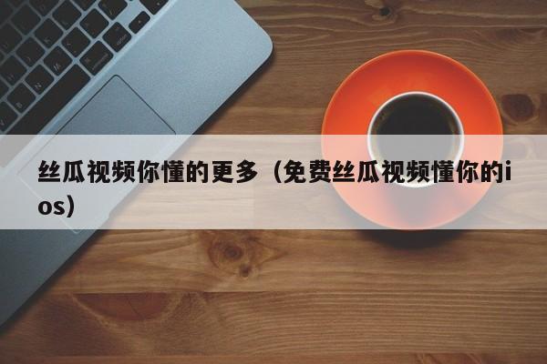 丝瓜视频你懂的更多(免费丝瓜视频懂你的ios)