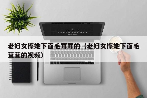 老妇女擦她下面毛茸茸的(老妇女擦她下面毛茸茸的视频)