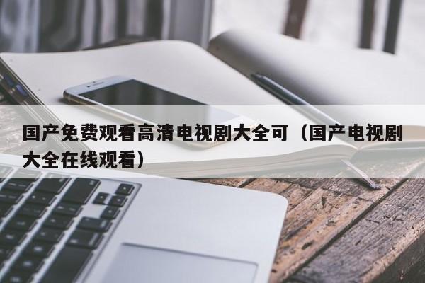 国产免费观看高清电视剧大全可(国产电视剧大全在线观看)