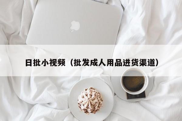 日批小视频(批发成人用品进货渠道)