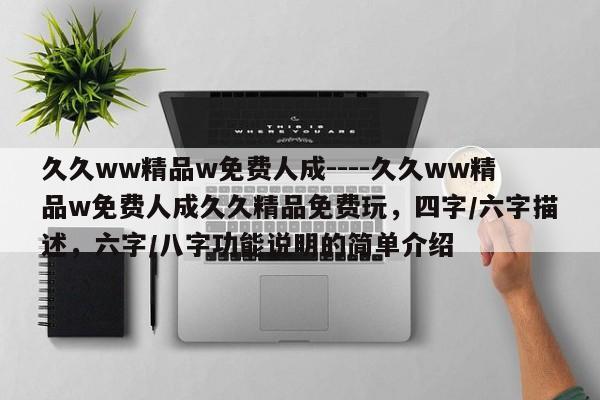 久久ww精品w免费人成----久久ww精品w免费人成久久精品免费玩,四字/六字描述,六字/八字功能说明的简单介绍