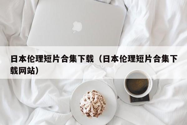 日本伦理短片合集下载(日本伦理短片合集下载网站)