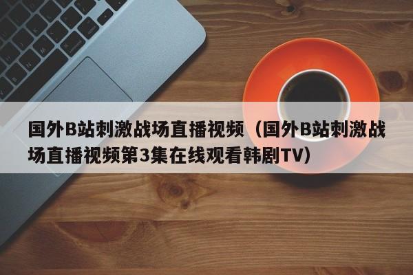 国外B站刺激战场直播视频(国外B站刺激战场直播视频第3集在线观看韩剧TV)