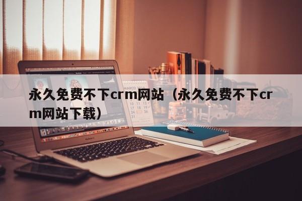 永久免费不下crm网站(永久免费不下crm网站下载)