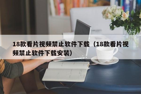 18款看片视频禁止软件下载(18款看片视频禁止软件下载安装)