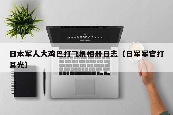 日本军人大鸡巴打飞机相册日志(日军军官打耳光)