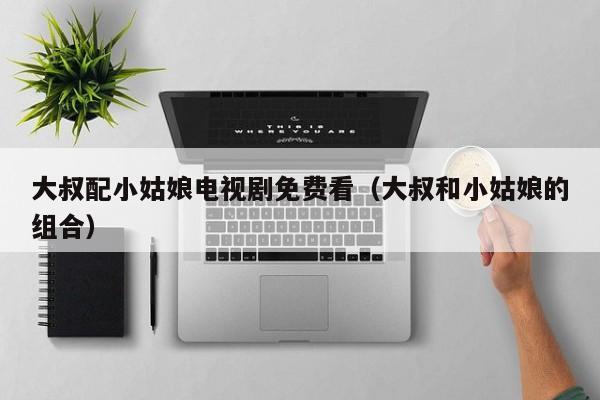 大叔配小姑娘电视剧免费看(大叔和小姑娘的组合)