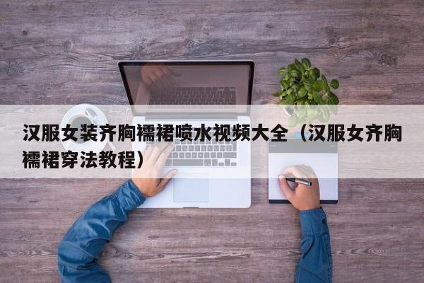 汉服女装齐胸襦裙喷水视频大全(汉服女齐胸襦裙穿法教程)