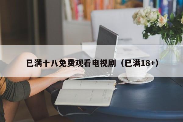 已满十八免费观看电视剧(已满18+)