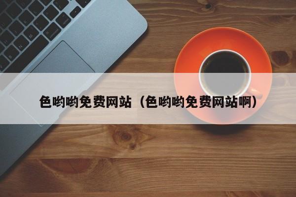 色哟哟免费网站(色哟哟免费网站啊)