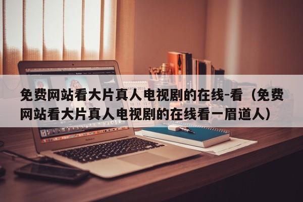 免费网站看大片真人电视剧的在线-看(免费网站看大片真人电视剧的在线看一眉道人)