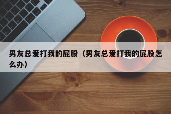 男友总爱打我的屁股(男友总爱打我的屁股怎么办)