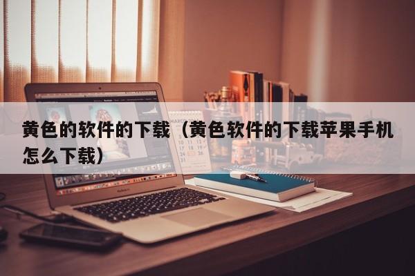 黄色的软件的下载(黄色软件的下载苹果手机怎么下载)
