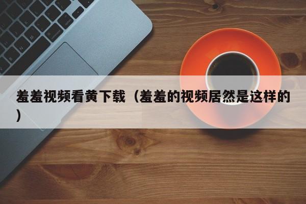 羞羞视频看黄下载(羞羞的视频居然是这样的)
