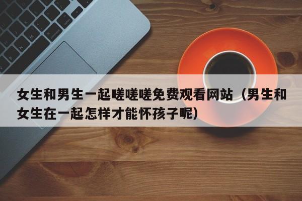 女生和男生一起嗟嗟嗟免费观看网站(男生和女生在一起怎样才能怀孩子呢)