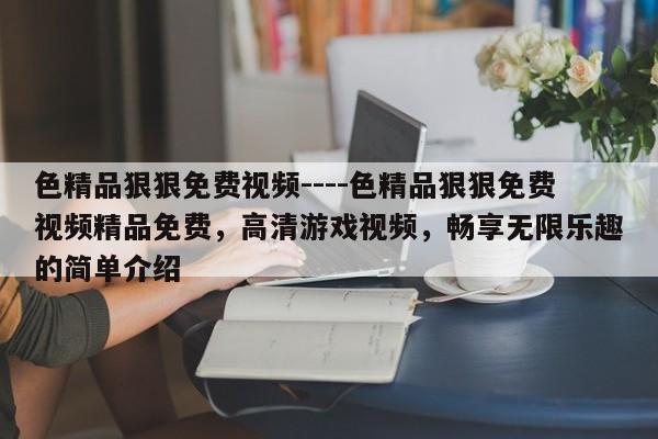 色精品狠狠免费视频----色精品狠狠免费视频精品免费,高清游戏视频,畅享无限乐趣的简单介绍