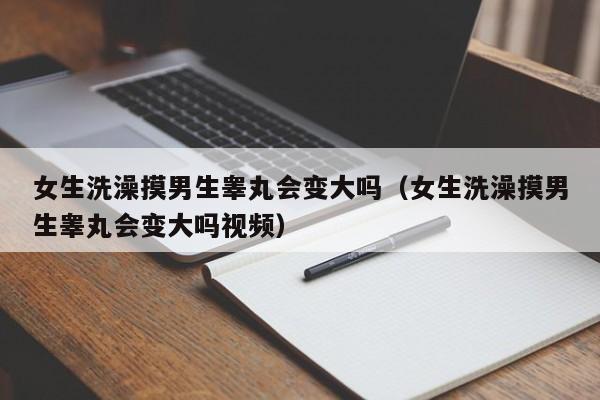 女生洗澡摸男生睾丸会变大吗(女生洗澡摸男生睾丸会变大吗视频)