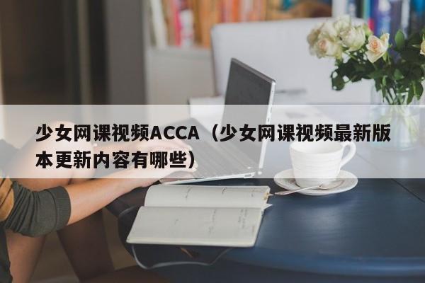 少女网课视频ACCA(少女网课视频最新版本更新内容有哪些)