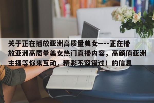 关于正在播放亚洲高质量美女----正在播放亚洲高质量美女热门直播内容,高颜值亚洲主播等你来互动,精彩不容错过!的信息