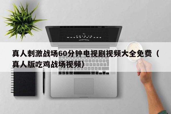真人刺激战场60分钟电视剧视频大全免费(真人版吃鸡战场视频)