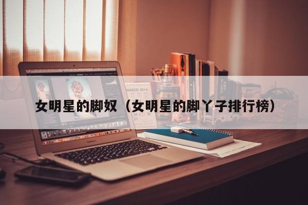 女明星的脚奴(女明星的脚丫子排行榜)