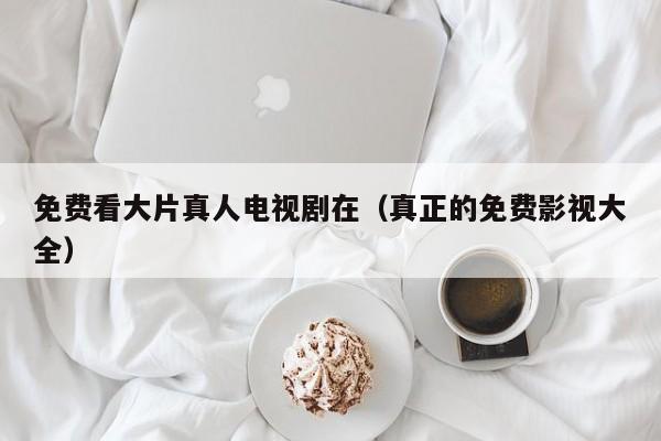 免费看大片真人电视剧在(真正的免费影视大全)