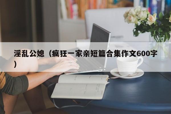 淫乱公媳(疯狂一家亲短篇合集作文600字)