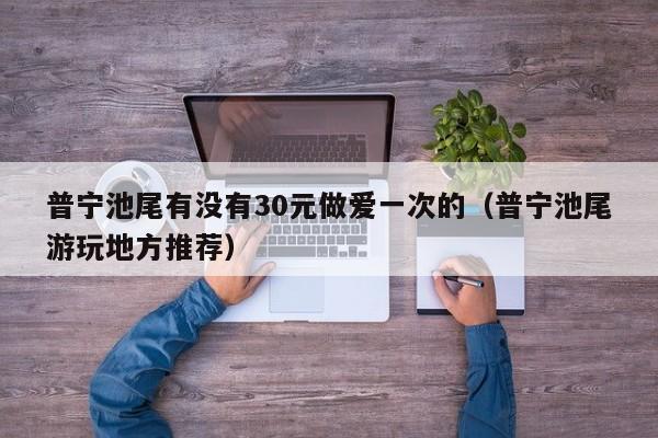 普宁池尾有没有30元做爱一次的(普宁池尾游玩地方推荐)