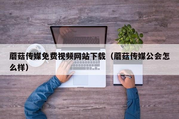 蘑菇传媒免费视频网站下载(蘑菇传媒公会怎么样)