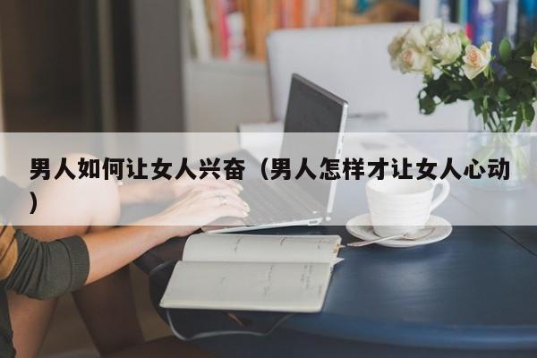 男人如何让女人兴奋(男人怎样才让女人心动)