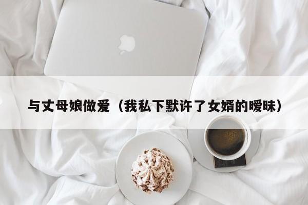 与丈母娘做爱(我私下默许了女婿的暧昧)
