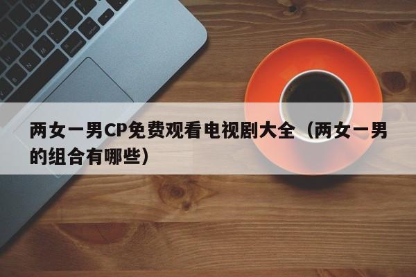 两女一男CP免费观看电视剧大全(两女一男的组合有哪些)