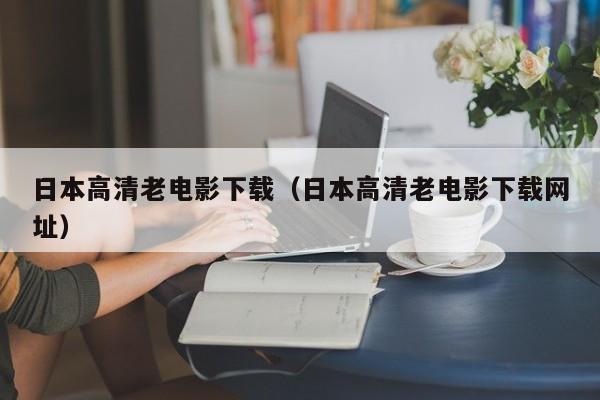 日本高清老电影下载(日本高清老电影下载网址)