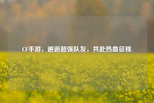 CF手游，邂逅超强队友，共赴热血征程
