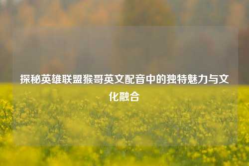 探秘英雄联盟猴哥英文配音中的独特魅力与文化融合