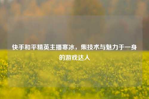 快手和平精英主播寒冰，集技术与魅力于一身的游戏达人