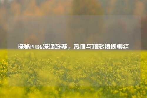 探秘PUBG深渊联赛，热血与精彩瞬间集结