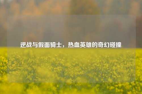 逆战与假面骑士,热血英雄的奇幻碰撞