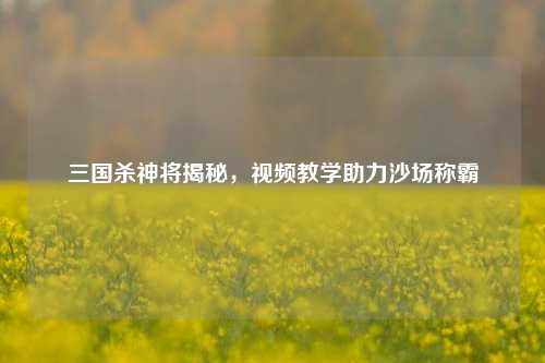 三国杀神将揭秘，视频教学助力沙场称霸