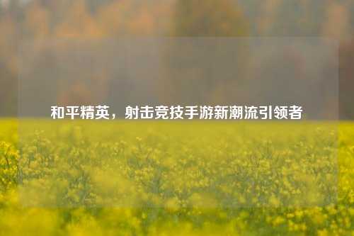 和平精英，射击竞技手游新潮流引领者