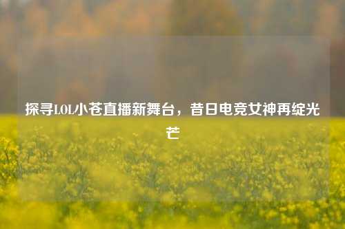 探寻LOL小苍直播新舞台，昔日电竞女神再绽光芒