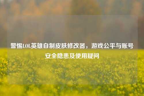 警惕LOL英雄自制皮肤修改器，游戏公平与账号安全隐患及使用疑问