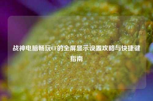 战神电脑畅玩CF的全屏显示设置攻略与快捷键指南