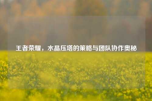 王者荣耀，水晶压塔的策略与团队协作奥秘
